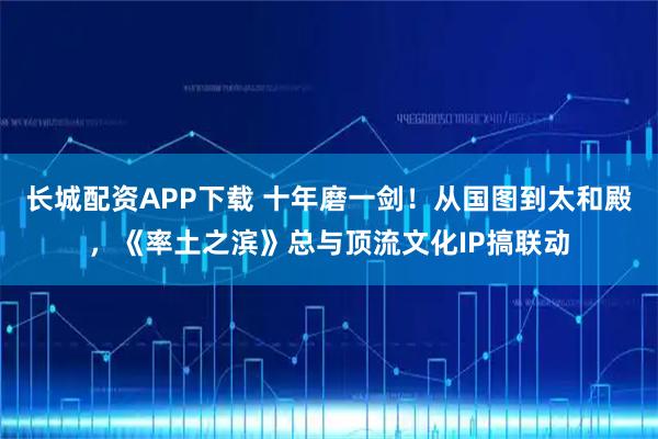 长城配资APP下载 十年磨一剑！从国图到太和殿，《率土之滨》总与顶流文化IP搞联动