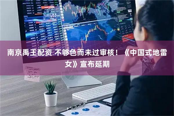 南京禹王配资 不够色而未过审核！《中国式地雷女》宣布延期
