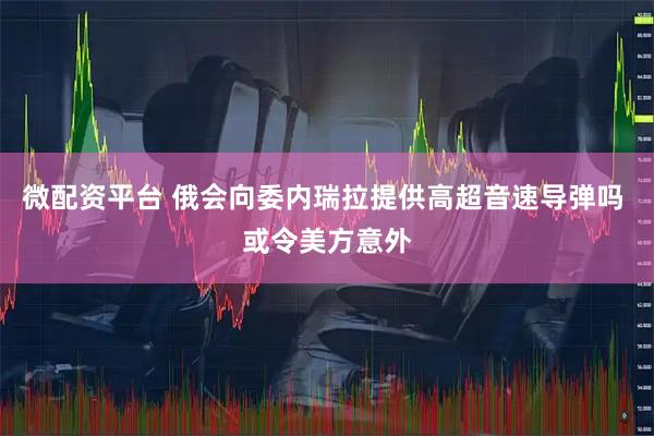微配资平台 俄会向委内瑞拉提供高超音速导弹吗 或令美方意外