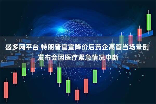 盛多网平台 特朗普官宣降价后药企高管当场晕倒 发布会因医疗紧急情况中断