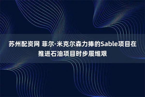 苏州配资网 菲尔·米克尔森力捧的Sable项目在推进石油项目时步履维艰