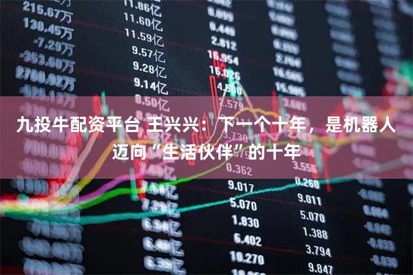 九投牛配资平台 王兴兴：下一个十年，是机器人迈向“生活伙伴”的十年