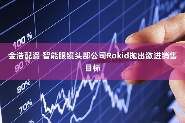 金浩配资 智能眼镜头部公司Rokid抛出激进销售目标