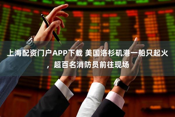 上海配资门户APP下载 美国洛杉矶港一船只起火，超百名消防员前往现场