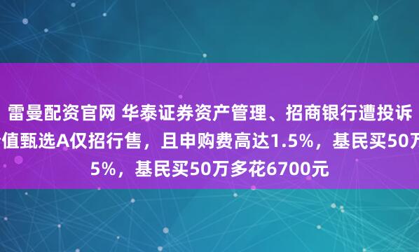 雷曼配资官网 华泰证券资产管理、招商银行遭投诉：华泰紫金价值甄选A仅招行售，且申购费高达1.5%，基民买50万多花6700元