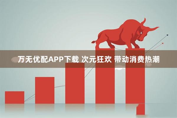 万无优配APP下载 次元狂欢 带动消费热潮