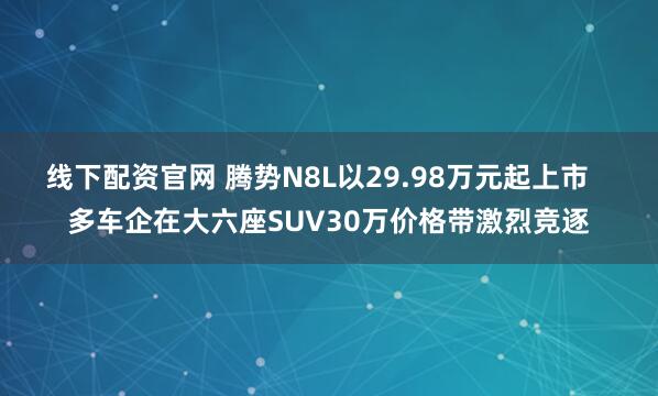 线下配资官网 腾势N8L以29.98万元起上市   多车企在大六座SUV30万价格带激烈竞逐