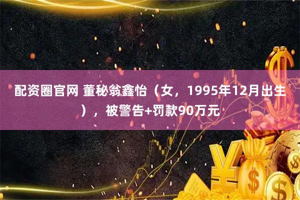 配资圈官网 董秘翁鑫怡（女，1995年12月出生），被警告+罚款90万元