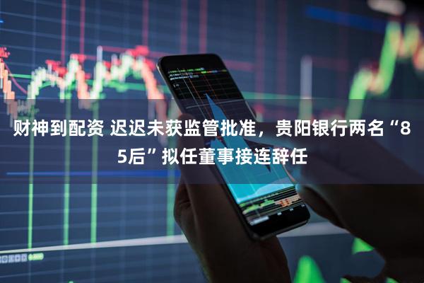 财神到配资 迟迟未获监管批准，贵阳银行两名“85后”拟任董事接连辞任