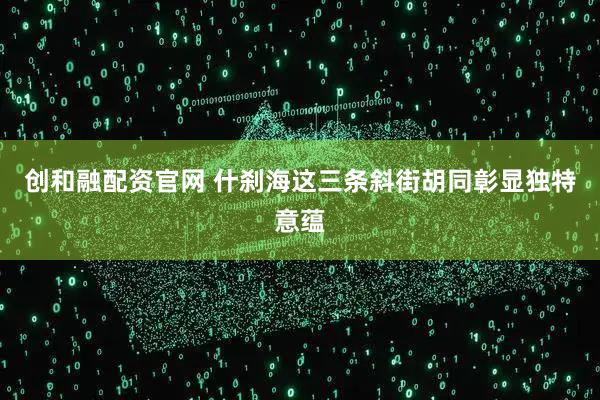 创和融配资官网 什刹海这三条斜街胡同彰显独特意蕴