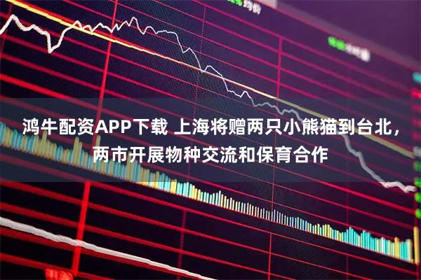 鸿牛配资APP下载 上海将赠两只小熊猫到台北，两市开展物种交流和保育合作