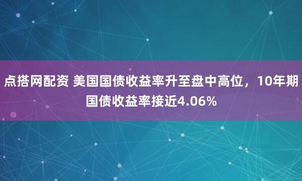点搭网配资 美国国债收益率升至盘中高位，10年期国债收益率接近4.06%
