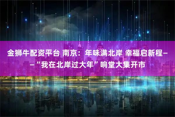 金狮牛配资平台 南京：年味满北岸 幸福启新程——“我在北岸过大年”响堂大集开市