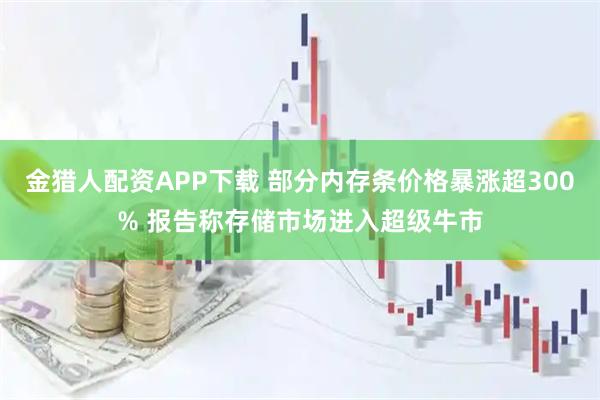 金猎人配资APP下载 部分内存条价格暴涨超300% 报告称存储市场进入超级牛市