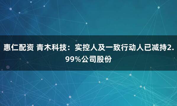 惠仁配资 青木科技：实控人及一致行动人已减持2.99%公司股份