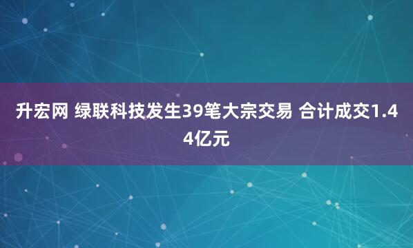 升宏网 绿联科技发生39笔大宗交易 合计成交1.44亿元